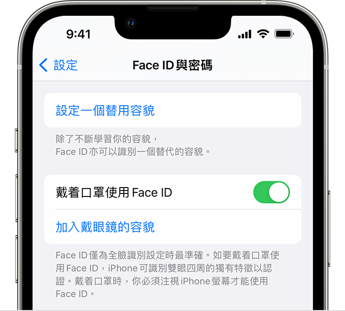 如果你使用 iPhone 12 或之後型號以及 iOS 15.4 或之後版本，「設定」的「Face ID 與密碼」頁面中會有開啟「戴着口罩使用 Face ID」的選項。